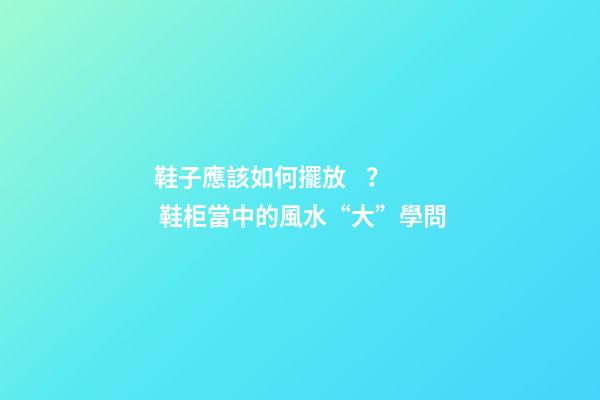 鞋子應該如何擺放？ 鞋柜當中的風水“大”學問